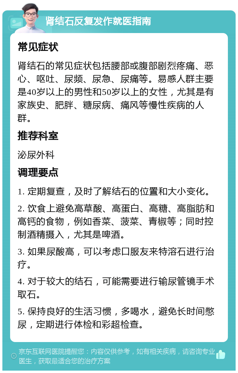 肾结石反复发作就医指南 常见症状 肾结石的常见症状包括腰部或腹部剧烈疼痛、恶心、呕吐、尿频、尿急、尿痛等。易感人群主要是40岁以上的男性和50岁以上的女性，尤其是有家族史、肥胖、糖尿病、痛风等慢性疾病的人群。 推荐科室 泌尿外科 调理要点 1. 定期复查，及时了解结石的位置和大小变化。 2. 饮食上避免高草酸、高蛋白、高糖、高脂肪和高钙的食物，例如香菜、菠菜、青椒等；同时控制酒精摄入，尤其是啤酒。 3. 如果尿酸高，可以考虑口服友来特溶石进行治疗。 4. 对于较大的结石，可能需要进行输尿管镜手术取石。 5. 保持良好的生活习惯，多喝水，避免长时间憋尿，定期进行体检和彩超检查。