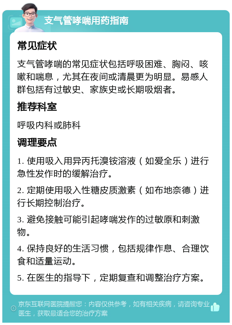 支气管哮喘用药指南 常见症状 支气管哮喘的常见症状包括呼吸困难、胸闷、咳嗽和喘息，尤其在夜间或清晨更为明显。易感人群包括有过敏史、家族史或长期吸烟者。 推荐科室 呼吸内科或肺科 调理要点 1. 使用吸入用异丙托溴铵溶液（如爱全乐）进行急性发作时的缓解治疗。 2. 定期使用吸入性糖皮质激素（如布地奈德）进行长期控制治疗。 3. 避免接触可能引起哮喘发作的过敏原和刺激物。 4. 保持良好的生活习惯，包括规律作息、合理饮食和适量运动。 5. 在医生的指导下，定期复查和调整治疗方案。