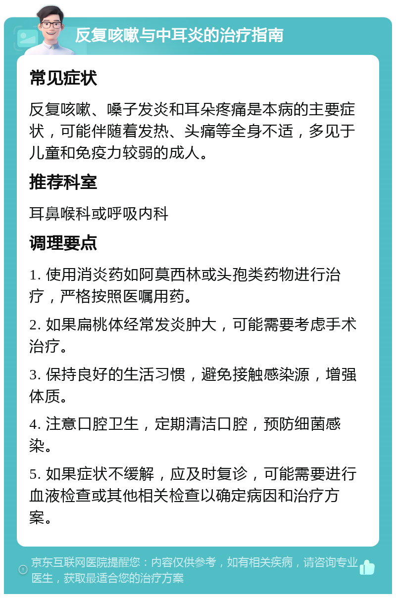 反复咳嗽与中耳炎的治疗指南 常见症状 反复咳嗽、嗓子发炎和耳朵疼痛是本病的主要症状，可能伴随着发热、头痛等全身不适，多见于儿童和免疫力较弱的成人。 推荐科室 耳鼻喉科或呼吸内科 调理要点 1. 使用消炎药如阿莫西林或头孢类药物进行治疗，严格按照医嘱用药。 2. 如果扁桃体经常发炎肿大，可能需要考虑手术治疗。 3. 保持良好的生活习惯，避免接触感染源，增强体质。 4. 注意口腔卫生，定期清洁口腔，预防细菌感染。 5. 如果症状不缓解，应及时复诊，可能需要进行血液检查或其他相关检查以确定病因和治疗方案。