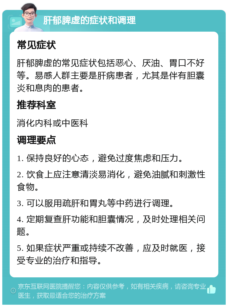 肝郁脾虚的症状和调理 常见症状 肝郁脾虚的常见症状包括恶心、厌油、胃口不好等。易感人群主要是肝病患者，尤其是伴有胆囊炎和息肉的患者。 推荐科室 消化内科或中医科 调理要点 1. 保持良好的心态，避免过度焦虑和压力。 2. 饮食上应注意清淡易消化，避免油腻和刺激性食物。 3. 可以服用疏肝和胃丸等中药进行调理。 4. 定期复查肝功能和胆囊情况，及时处理相关问题。 5. 如果症状严重或持续不改善，应及时就医，接受专业的治疗和指导。