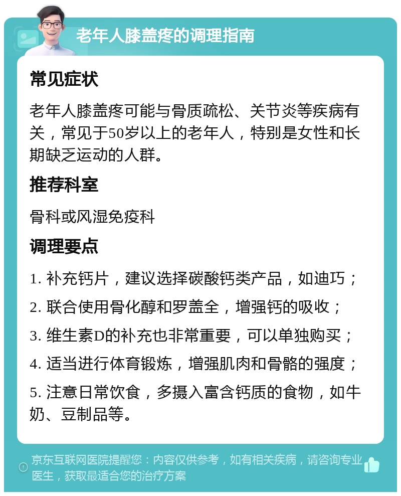 老年人膝盖疼的调理指南 常见症状 老年人膝盖疼可能与骨质疏松、关节炎等疾病有关，常见于50岁以上的老年人，特别是女性和长期缺乏运动的人群。 推荐科室 骨科或风湿免疫科 调理要点 1. 补充钙片，建议选择碳酸钙类产品，如迪巧； 2. 联合使用骨化醇和罗盖全，增强钙的吸收； 3. 维生素D的补充也非常重要，可以单独购买； 4. 适当进行体育锻炼，增强肌肉和骨骼的强度； 5. 注意日常饮食，多摄入富含钙质的食物，如牛奶、豆制品等。