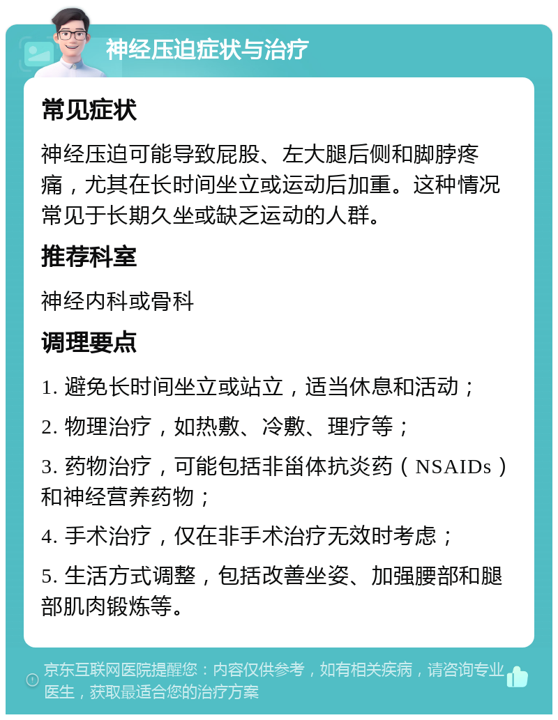 神经压迫症状与治疗 常见症状 神经压迫可能导致屁股、左大腿后侧和脚脖疼痛，尤其在长时间坐立或运动后加重。这种情况常见于长期久坐或缺乏运动的人群。 推荐科室 神经内科或骨科 调理要点 1. 避免长时间坐立或站立，适当休息和活动； 2. 物理治疗，如热敷、冷敷、理疗等； 3. 药物治疗，可能包括非甾体抗炎药（NSAIDs）和神经营养药物； 4. 手术治疗，仅在非手术治疗无效时考虑； 5. 生活方式调整，包括改善坐姿、加强腰部和腿部肌肉锻炼等。