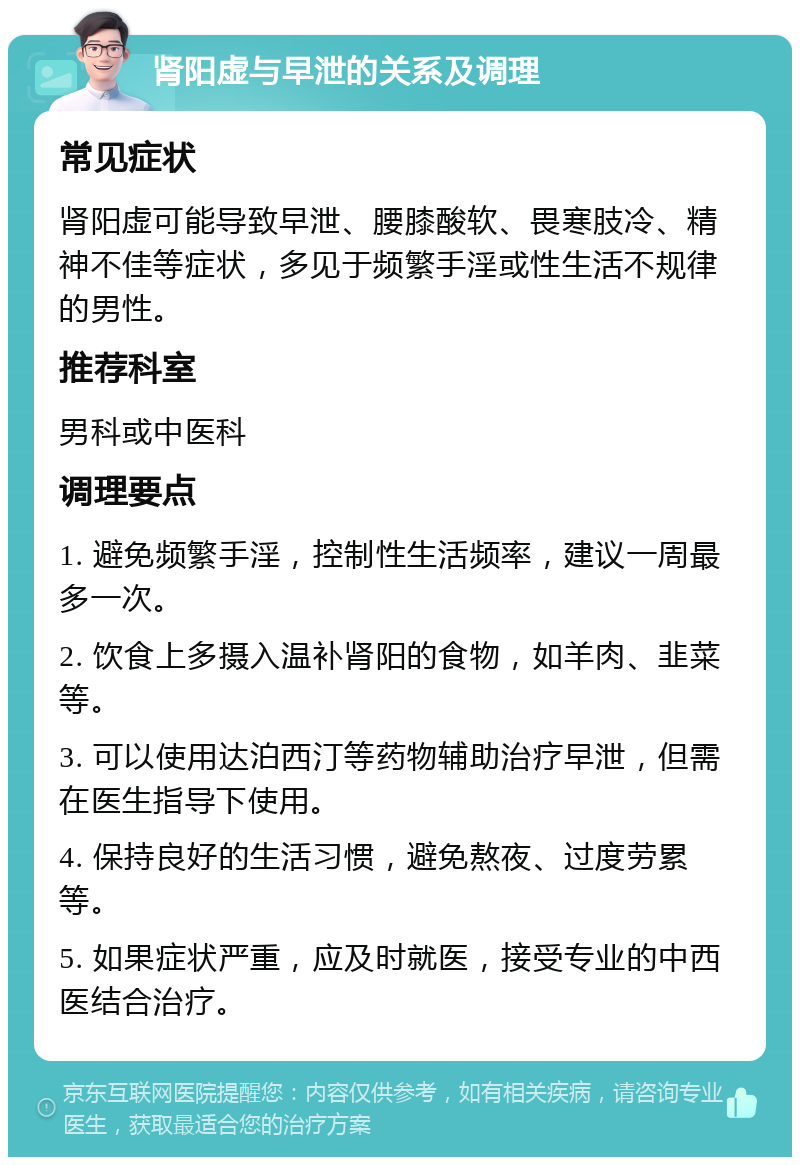 肾阳虚与早泄的关系及调理 常见症状 肾阳虚可能导致早泄、腰膝酸软、畏寒肢冷、精神不佳等症状，多见于频繁手淫或性生活不规律的男性。 推荐科室 男科或中医科 调理要点 1. 避免频繁手淫，控制性生活频率，建议一周最多一次。 2. 饮食上多摄入温补肾阳的食物，如羊肉、韭菜等。 3. 可以使用达泊西汀等药物辅助治疗早泄，但需在医生指导下使用。 4. 保持良好的生活习惯，避免熬夜、过度劳累等。 5. 如果症状严重，应及时就医，接受专业的中西医结合治疗。