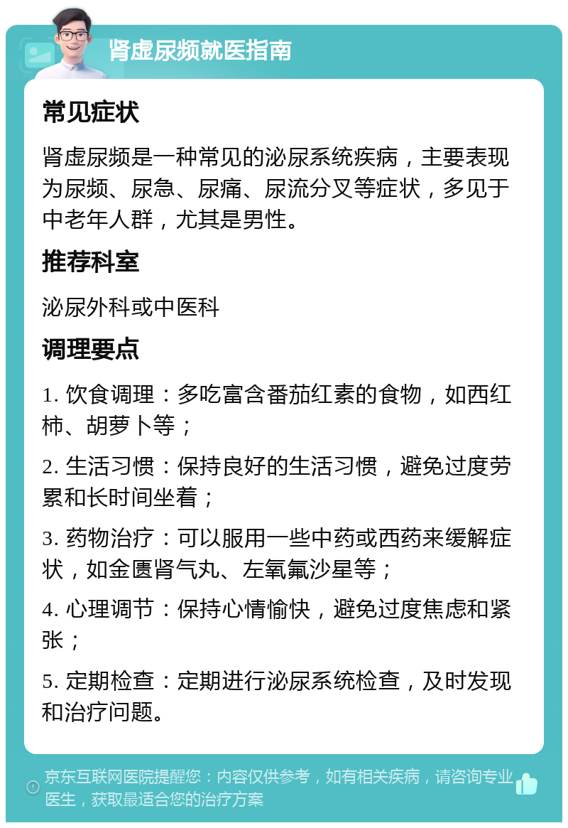 肾虚尿频就医指南 常见症状 肾虚尿频是一种常见的泌尿系统疾病，主要表现为尿频、尿急、尿痛、尿流分叉等症状，多见于中老年人群，尤其是男性。 推荐科室 泌尿外科或中医科 调理要点 1. 饮食调理：多吃富含番茄红素的食物，如西红柿、胡萝卜等； 2. 生活习惯：保持良好的生活习惯，避免过度劳累和长时间坐着； 3. 药物治疗：可以服用一些中药或西药来缓解症状，如金匮肾气丸、左氧氟沙星等； 4. 心理调节：保持心情愉快，避免过度焦虑和紧张； 5. 定期检查：定期进行泌尿系统检查，及时发现和治疗问题。