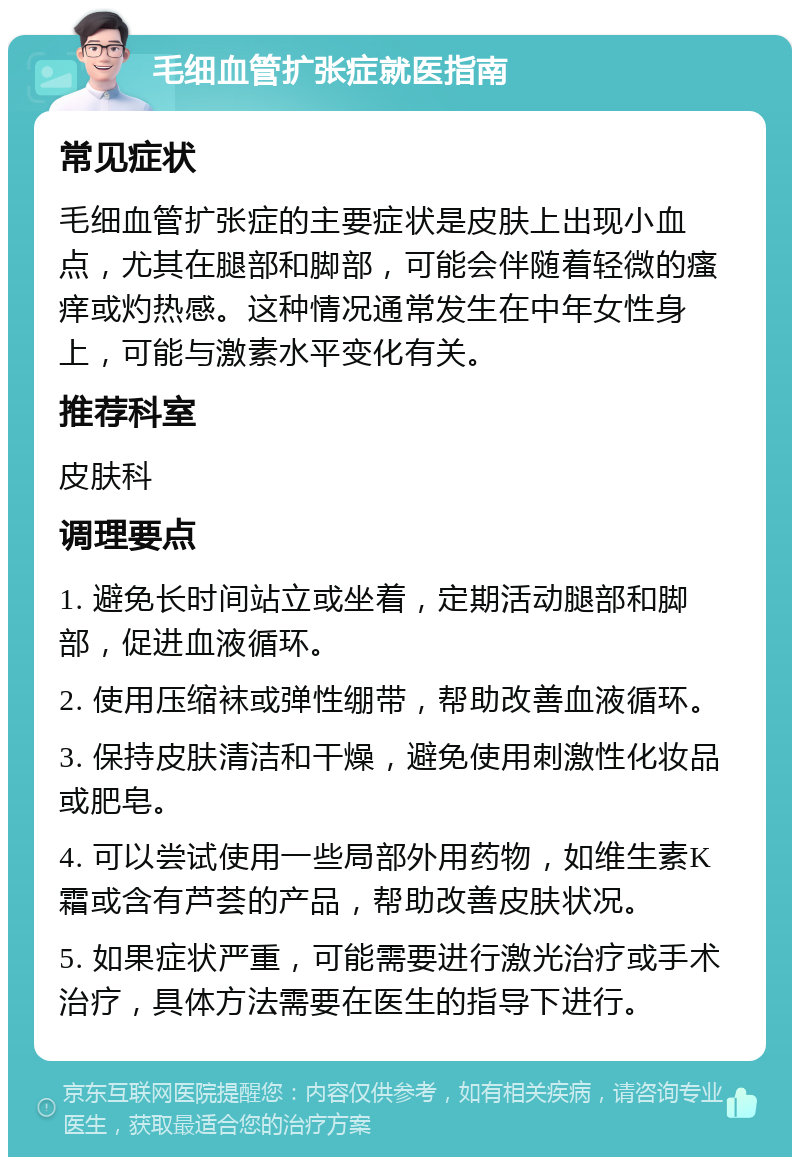 毛细血管扩张症就医指南 常见症状 毛细血管扩张症的主要症状是皮肤上出现小血点，尤其在腿部和脚部，可能会伴随着轻微的瘙痒或灼热感。这种情况通常发生在中年女性身上，可能与激素水平变化有关。 推荐科室 皮肤科 调理要点 1. 避免长时间站立或坐着，定期活动腿部和脚部，促进血液循环。 2. 使用压缩袜或弹性绷带，帮助改善血液循环。 3. 保持皮肤清洁和干燥，避免使用刺激性化妆品或肥皂。 4. 可以尝试使用一些局部外用药物，如维生素K霜或含有芦荟的产品，帮助改善皮肤状况。 5. 如果症状严重，可能需要进行激光治疗或手术治疗，具体方法需要在医生的指导下进行。