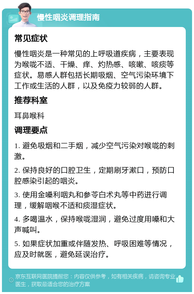 慢性咽炎调理指南 常见症状 慢性咽炎是一种常见的上呼吸道疾病，主要表现为喉咙不适、干燥、痒、灼热感、咳嗽、咳痰等症状。易感人群包括长期吸烟、空气污染环境下工作或生活的人群，以及免疫力较弱的人群。 推荐科室 耳鼻喉科 调理要点 1. 避免吸烟和二手烟，减少空气污染对喉咙的刺激。 2. 保持良好的口腔卫生，定期刷牙漱口，预防口腔感染引起的咽炎。 3. 使用金嗓利咽丸和参苓白术丸等中药进行调理，缓解咽喉不适和痰湿症状。 4. 多喝温水，保持喉咙湿润，避免过度用嗓和大声喊叫。 5. 如果症状加重或伴随发热、呼吸困难等情况，应及时就医，避免延误治疗。