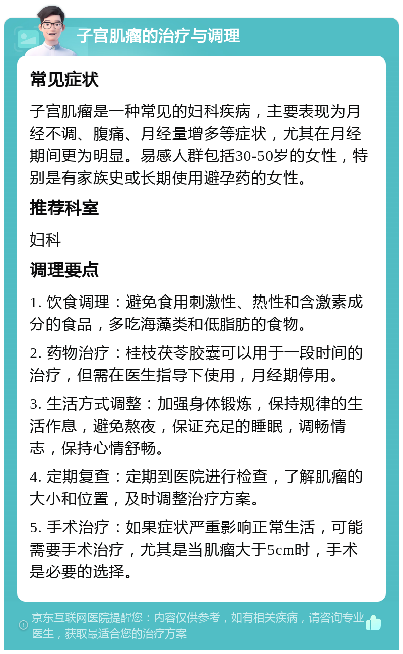 子宫肌瘤的治疗与调理 常见症状 子宫肌瘤是一种常见的妇科疾病，主要表现为月经不调、腹痛、月经量增多等症状，尤其在月经期间更为明显。易感人群包括30-50岁的女性，特别是有家族史或长期使用避孕药的女性。 推荐科室 妇科 调理要点 1. 饮食调理：避免食用刺激性、热性和含激素成分的食品，多吃海藻类和低脂肪的食物。 2. 药物治疗：桂枝茯苓胶囊可以用于一段时间的治疗，但需在医生指导下使用，月经期停用。 3. 生活方式调整：加强身体锻炼，保持规律的生活作息，避免熬夜，保证充足的睡眠，调畅情志，保持心情舒畅。 4. 定期复查：定期到医院进行检查，了解肌瘤的大小和位置，及时调整治疗方案。 5. 手术治疗：如果症状严重影响正常生活，可能需要手术治疗，尤其是当肌瘤大于5cm时，手术是必要的选择。