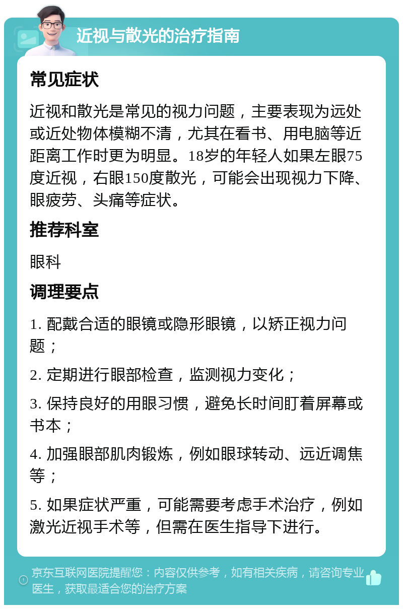 近视与散光的治疗指南 常见症状 近视和散光是常见的视力问题，主要表现为远处或近处物体模糊不清，尤其在看书、用电脑等近距离工作时更为明显。18岁的年轻人如果左眼75度近视，右眼150度散光，可能会出现视力下降、眼疲劳、头痛等症状。 推荐科室 眼科 调理要点 1. 配戴合适的眼镜或隐形眼镜，以矫正视力问题； 2. 定期进行眼部检查，监测视力变化； 3. 保持良好的用眼习惯，避免长时间盯着屏幕或书本； 4. 加强眼部肌肉锻炼，例如眼球转动、远近调焦等； 5. 如果症状严重，可能需要考虑手术治疗，例如激光近视手术等，但需在医生指导下进行。