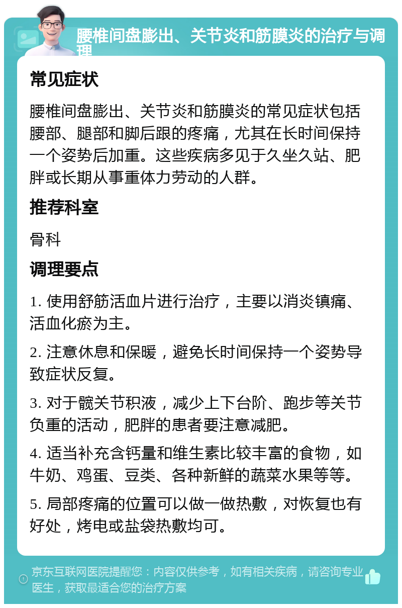 腰椎间盘膨出、关节炎和筋膜炎的治疗与调理 常见症状 腰椎间盘膨出、关节炎和筋膜炎的常见症状包括腰部、腿部和脚后跟的疼痛，尤其在长时间保持一个姿势后加重。这些疾病多见于久坐久站、肥胖或长期从事重体力劳动的人群。 推荐科室 骨科 调理要点 1. 使用舒筋活血片进行治疗，主要以消炎镇痛、活血化瘀为主。 2. 注意休息和保暖，避免长时间保持一个姿势导致症状反复。 3. 对于髋关节积液，减少上下台阶、跑步等关节负重的活动，肥胖的患者要注意减肥。 4. 适当补充含钙量和维生素比较丰富的食物，如牛奶、鸡蛋、豆类、各种新鲜的蔬菜水果等等。 5. 局部疼痛的位置可以做一做热敷，对恢复也有好处，烤电或盐袋热敷均可。