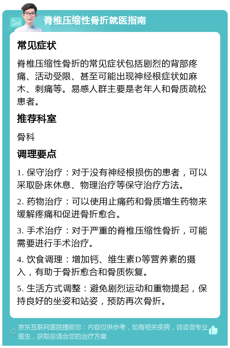 脊椎压缩性骨折就医指南 常见症状 脊椎压缩性骨折的常见症状包括剧烈的背部疼痛、活动受限、甚至可能出现神经根症状如麻木、刺痛等。易感人群主要是老年人和骨质疏松患者。 推荐科室 骨科 调理要点 1. 保守治疗：对于没有神经根损伤的患者，可以采取卧床休息、物理治疗等保守治疗方法。 2. 药物治疗：可以使用止痛药和骨质增生药物来缓解疼痛和促进骨折愈合。 3. 手术治疗：对于严重的脊椎压缩性骨折，可能需要进行手术治疗。 4. 饮食调理：增加钙、维生素D等营养素的摄入，有助于骨折愈合和骨质恢复。 5. 生活方式调整：避免剧烈运动和重物提起，保持良好的坐姿和站姿，预防再次骨折。