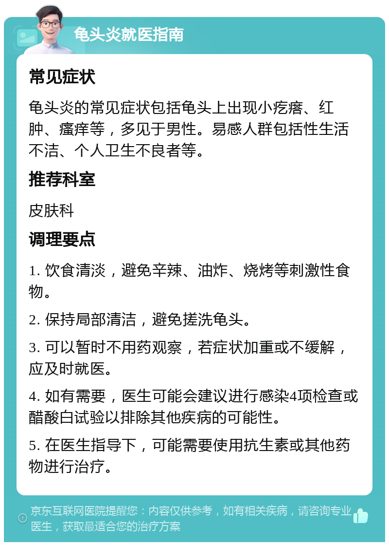 龟头炎就医指南 常见症状 龟头炎的常见症状包括龟头上出现小疙瘩、红肿、瘙痒等，多见于男性。易感人群包括性生活不洁、个人卫生不良者等。 推荐科室 皮肤科 调理要点 1. 饮食清淡，避免辛辣、油炸、烧烤等刺激性食物。 2. 保持局部清洁，避免搓洗龟头。 3. 可以暂时不用药观察，若症状加重或不缓解，应及时就医。 4. 如有需要，医生可能会建议进行感染4项检查或醋酸白试验以排除其他疾病的可能性。 5. 在医生指导下，可能需要使用抗生素或其他药物进行治疗。