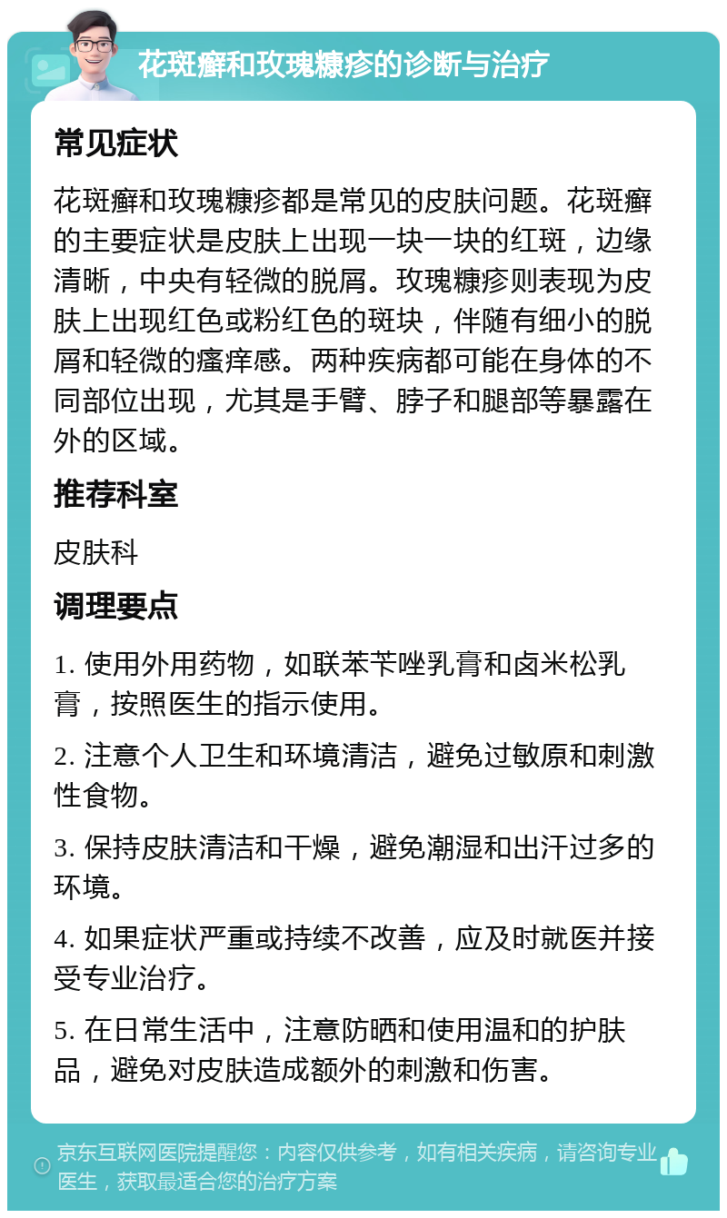 花斑癣和玫瑰糠疹的诊断与治疗 常见症状 花斑癣和玫瑰糠疹都是常见的皮肤问题。花斑癣的主要症状是皮肤上出现一块一块的红斑，边缘清晰，中央有轻微的脱屑。玫瑰糠疹则表现为皮肤上出现红色或粉红色的斑块，伴随有细小的脱屑和轻微的瘙痒感。两种疾病都可能在身体的不同部位出现，尤其是手臂、脖子和腿部等暴露在外的区域。 推荐科室 皮肤科 调理要点 1. 使用外用药物，如联苯苄唑乳膏和卤米松乳膏，按照医生的指示使用。 2. 注意个人卫生和环境清洁，避免过敏原和刺激性食物。 3. 保持皮肤清洁和干燥，避免潮湿和出汗过多的环境。 4. 如果症状严重或持续不改善，应及时就医并接受专业治疗。 5. 在日常生活中，注意防晒和使用温和的护肤品，避免对皮肤造成额外的刺激和伤害。