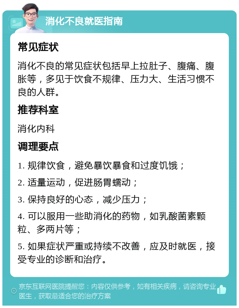 消化不良就医指南 常见症状 消化不良的常见症状包括早上拉肚子、腹痛、腹胀等，多见于饮食不规律、压力大、生活习惯不良的人群。 推荐科室 消化内科 调理要点 1. 规律饮食，避免暴饮暴食和过度饥饿； 2. 适量运动，促进肠胃蠕动； 3. 保持良好的心态，减少压力； 4. 可以服用一些助消化的药物，如乳酸菌素颗粒、多两片等； 5. 如果症状严重或持续不改善，应及时就医，接受专业的诊断和治疗。