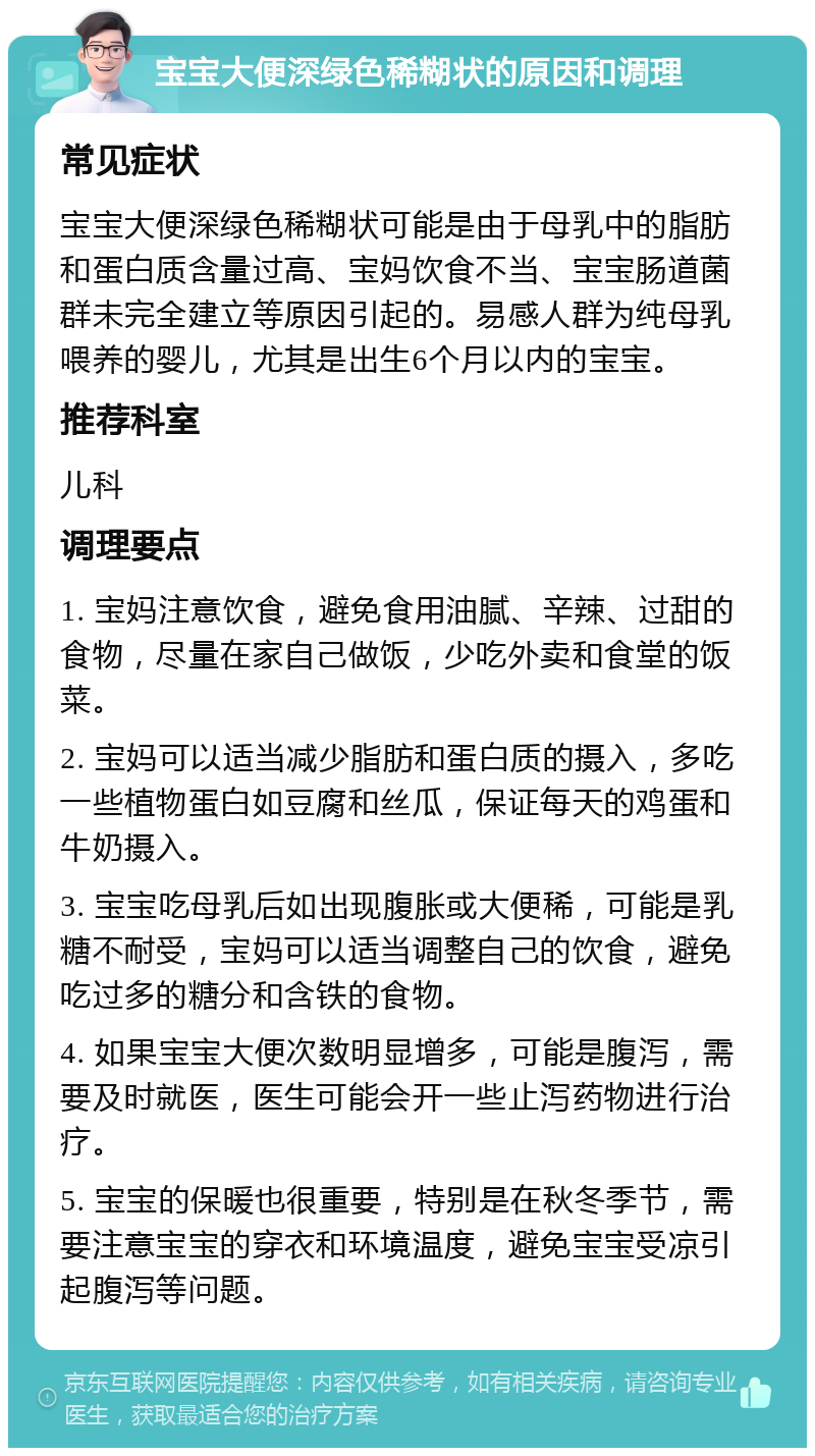 宝宝大便深绿色稀糊状的原因和调理 常见症状 宝宝大便深绿色稀糊状可能是由于母乳中的脂肪和蛋白质含量过高、宝妈饮食不当、宝宝肠道菌群未完全建立等原因引起的。易感人群为纯母乳喂养的婴儿，尤其是出生6个月以内的宝宝。 推荐科室 儿科 调理要点 1. 宝妈注意饮食，避免食用油腻、辛辣、过甜的食物，尽量在家自己做饭，少吃外卖和食堂的饭菜。 2. 宝妈可以适当减少脂肪和蛋白质的摄入，多吃一些植物蛋白如豆腐和丝瓜，保证每天的鸡蛋和牛奶摄入。 3. 宝宝吃母乳后如出现腹胀或大便稀，可能是乳糖不耐受，宝妈可以适当调整自己的饮食，避免吃过多的糖分和含铁的食物。 4. 如果宝宝大便次数明显增多，可能是腹泻，需要及时就医，医生可能会开一些止泻药物进行治疗。 5. 宝宝的保暖也很重要，特别是在秋冬季节，需要注意宝宝的穿衣和环境温度，避免宝宝受凉引起腹泻等问题。