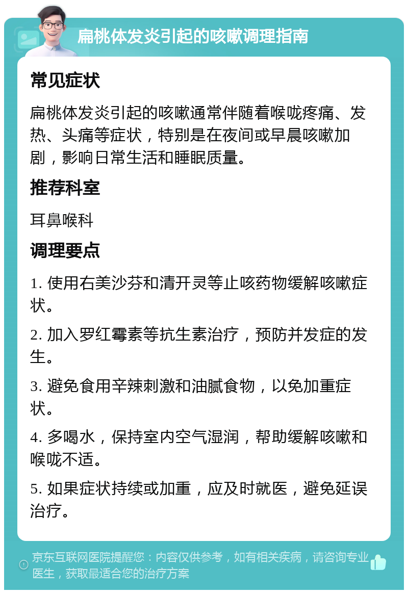 扁桃体发炎引起的咳嗽调理指南 常见症状 扁桃体发炎引起的咳嗽通常伴随着喉咙疼痛、发热、头痛等症状，特别是在夜间或早晨咳嗽加剧，影响日常生活和睡眠质量。 推荐科室 耳鼻喉科 调理要点 1. 使用右美沙芬和清开灵等止咳药物缓解咳嗽症状。 2. 加入罗红霉素等抗生素治疗，预防并发症的发生。 3. 避免食用辛辣刺激和油腻食物，以免加重症状。 4. 多喝水，保持室内空气湿润，帮助缓解咳嗽和喉咙不适。 5. 如果症状持续或加重，应及时就医，避免延误治疗。