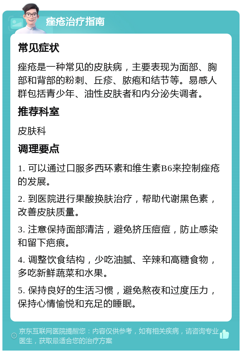 痤疮治疗指南 常见症状 痤疮是一种常见的皮肤病，主要表现为面部、胸部和背部的粉刺、丘疹、脓疱和结节等。易感人群包括青少年、油性皮肤者和内分泌失调者。 推荐科室 皮肤科 调理要点 1. 可以通过口服多西环素和维生素B6来控制痤疮的发展。 2. 到医院进行果酸换肤治疗，帮助代谢黑色素，改善皮肤质量。 3. 注意保持面部清洁，避免挤压痘痘，防止感染和留下疤痕。 4. 调整饮食结构，少吃油腻、辛辣和高糖食物，多吃新鲜蔬菜和水果。 5. 保持良好的生活习惯，避免熬夜和过度压力，保持心情愉悦和充足的睡眠。