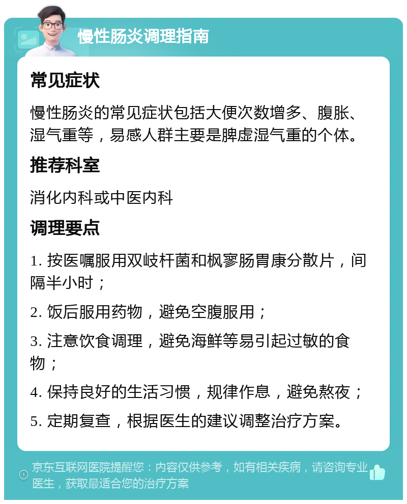 慢性肠炎调理指南 常见症状 慢性肠炎的常见症状包括大便次数增多、腹胀、湿气重等，易感人群主要是脾虚湿气重的个体。 推荐科室 消化内科或中医内科 调理要点 1. 按医嘱服用双岐杆菌和枫寥肠胃康分散片，间隔半小时； 2. 饭后服用药物，避免空腹服用； 3. 注意饮食调理，避免海鲜等易引起过敏的食物； 4. 保持良好的生活习惯，规律作息，避免熬夜； 5. 定期复查，根据医生的建议调整治疗方案。