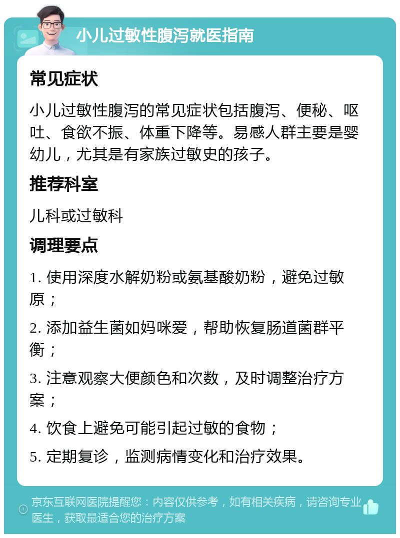 小儿过敏性腹泻就医指南 常见症状 小儿过敏性腹泻的常见症状包括腹泻、便秘、呕吐、食欲不振、体重下降等。易感人群主要是婴幼儿，尤其是有家族过敏史的孩子。 推荐科室 儿科或过敏科 调理要点 1. 使用深度水解奶粉或氨基酸奶粉，避免过敏原； 2. 添加益生菌如妈咪爱，帮助恢复肠道菌群平衡； 3. 注意观察大便颜色和次数，及时调整治疗方案； 4. 饮食上避免可能引起过敏的食物； 5. 定期复诊，监测病情变化和治疗效果。