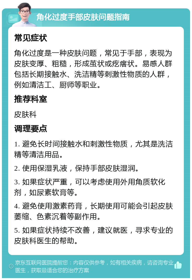 角化过度手部皮肤问题指南 常见症状 角化过度是一种皮肤问题，常见于手部，表现为皮肤变厚、粗糙，形成茧状或疙瘩状。易感人群包括长期接触水、洗洁精等刺激性物质的人群，例如清洁工、厨师等职业。 推荐科室 皮肤科 调理要点 1. 避免长时间接触水和刺激性物质，尤其是洗洁精等清洁用品。 2. 使用保湿乳液，保持手部皮肤湿润。 3. 如果症状严重，可以考虑使用外用角质软化剂，如尿素软膏等。 4. 避免使用激素药膏，长期使用可能会引起皮肤萎缩、色素沉着等副作用。 5. 如果症状持续不改善，建议就医，寻求专业的皮肤科医生的帮助。