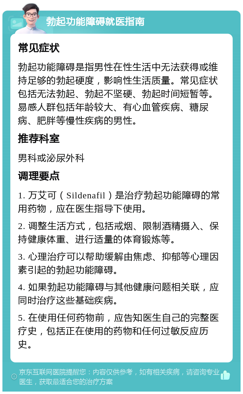 勃起功能障碍就医指南 常见症状 勃起功能障碍是指男性在性生活中无法获得或维持足够的勃起硬度，影响性生活质量。常见症状包括无法勃起、勃起不坚硬、勃起时间短暂等。易感人群包括年龄较大、有心血管疾病、糖尿病、肥胖等慢性疾病的男性。 推荐科室 男科或泌尿外科 调理要点 1. 万艾可（Sildenafil）是治疗勃起功能障碍的常用药物，应在医生指导下使用。 2. 调整生活方式，包括戒烟、限制酒精摄入、保持健康体重、进行适量的体育锻炼等。 3. 心理治疗可以帮助缓解由焦虑、抑郁等心理因素引起的勃起功能障碍。 4. 如果勃起功能障碍与其他健康问题相关联，应同时治疗这些基础疾病。 5. 在使用任何药物前，应告知医生自己的完整医疗史，包括正在使用的药物和任何过敏反应历史。