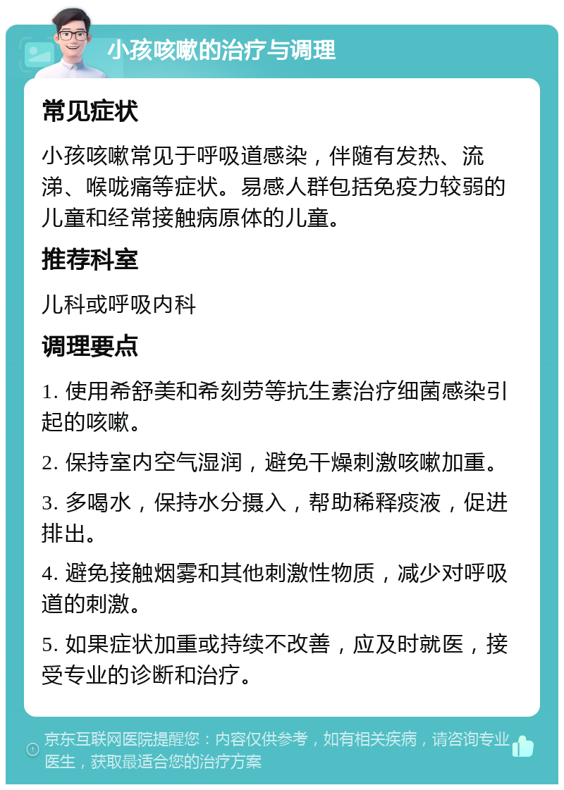 小孩咳嗽的治疗与调理 常见症状 小孩咳嗽常见于呼吸道感染，伴随有发热、流涕、喉咙痛等症状。易感人群包括免疫力较弱的儿童和经常接触病原体的儿童。 推荐科室 儿科或呼吸内科 调理要点 1. 使用希舒美和希刻劳等抗生素治疗细菌感染引起的咳嗽。 2. 保持室内空气湿润，避免干燥刺激咳嗽加重。 3. 多喝水，保持水分摄入，帮助稀释痰液，促进排出。 4. 避免接触烟雾和其他刺激性物质，减少对呼吸道的刺激。 5. 如果症状加重或持续不改善，应及时就医，接受专业的诊断和治疗。