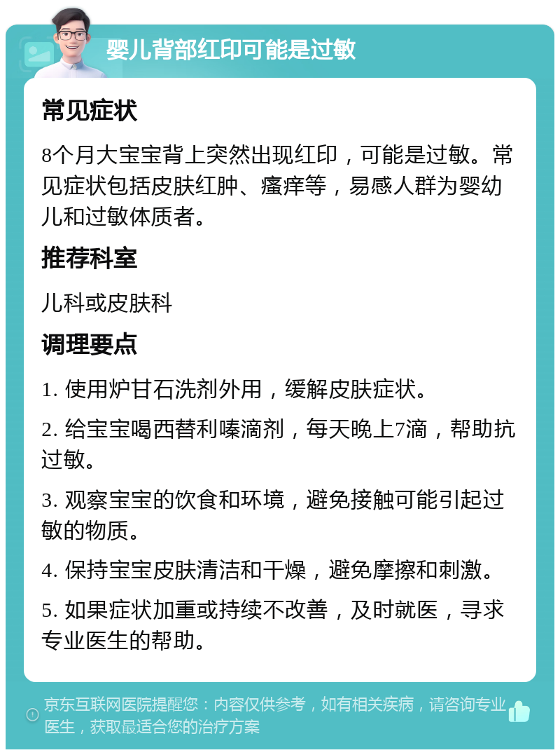 婴儿背部红印可能是过敏 常见症状 8个月大宝宝背上突然出现红印，可能是过敏。常见症状包括皮肤红肿、瘙痒等，易感人群为婴幼儿和过敏体质者。 推荐科室 儿科或皮肤科 调理要点 1. 使用炉甘石洗剂外用，缓解皮肤症状。 2. 给宝宝喝西替利嗪滴剂，每天晚上7滴，帮助抗过敏。 3. 观察宝宝的饮食和环境，避免接触可能引起过敏的物质。 4. 保持宝宝皮肤清洁和干燥，避免摩擦和刺激。 5. 如果症状加重或持续不改善，及时就医，寻求专业医生的帮助。