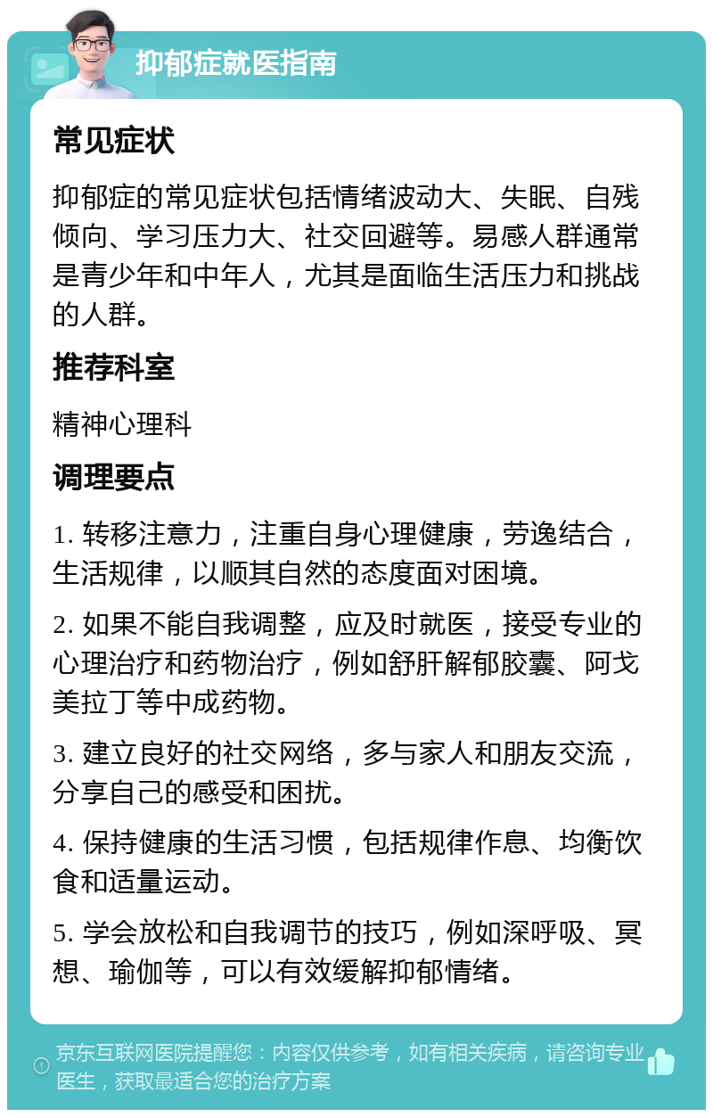 抑郁症就医指南 常见症状 抑郁症的常见症状包括情绪波动大、失眠、自残倾向、学习压力大、社交回避等。易感人群通常是青少年和中年人，尤其是面临生活压力和挑战的人群。 推荐科室 精神心理科 调理要点 1. 转移注意力，注重自身心理健康，劳逸结合，生活规律，以顺其自然的态度面对困境。 2. 如果不能自我调整，应及时就医，接受专业的心理治疗和药物治疗，例如舒肝解郁胶囊、阿戈美拉丁等中成药物。 3. 建立良好的社交网络，多与家人和朋友交流，分享自己的感受和困扰。 4. 保持健康的生活习惯，包括规律作息、均衡饮食和适量运动。 5. 学会放松和自我调节的技巧，例如深呼吸、冥想、瑜伽等，可以有效缓解抑郁情绪。