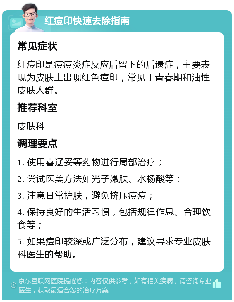 红痘印快速去除指南 常见症状 红痘印是痘痘炎症反应后留下的后遗症，主要表现为皮肤上出现红色痘印，常见于青春期和油性皮肤人群。 推荐科室 皮肤科 调理要点 1. 使用喜辽妥等药物进行局部治疗； 2. 尝试医美方法如光子嫩肤、水杨酸等； 3. 注意日常护肤，避免挤压痘痘； 4. 保持良好的生活习惯，包括规律作息、合理饮食等； 5. 如果痘印较深或广泛分布，建议寻求专业皮肤科医生的帮助。