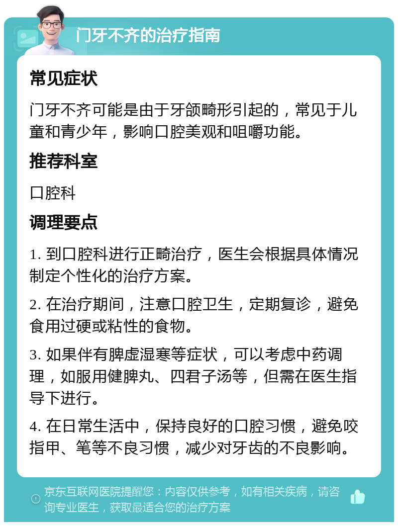 门牙不齐的治疗指南 常见症状 门牙不齐可能是由于牙颌畸形引起的，常见于儿童和青少年，影响口腔美观和咀嚼功能。 推荐科室 口腔科 调理要点 1. 到口腔科进行正畸治疗，医生会根据具体情况制定个性化的治疗方案。 2. 在治疗期间，注意口腔卫生，定期复诊，避免食用过硬或粘性的食物。 3. 如果伴有脾虚湿寒等症状，可以考虑中药调理，如服用健脾丸、四君子汤等，但需在医生指导下进行。 4. 在日常生活中，保持良好的口腔习惯，避免咬指甲、笔等不良习惯，减少对牙齿的不良影响。