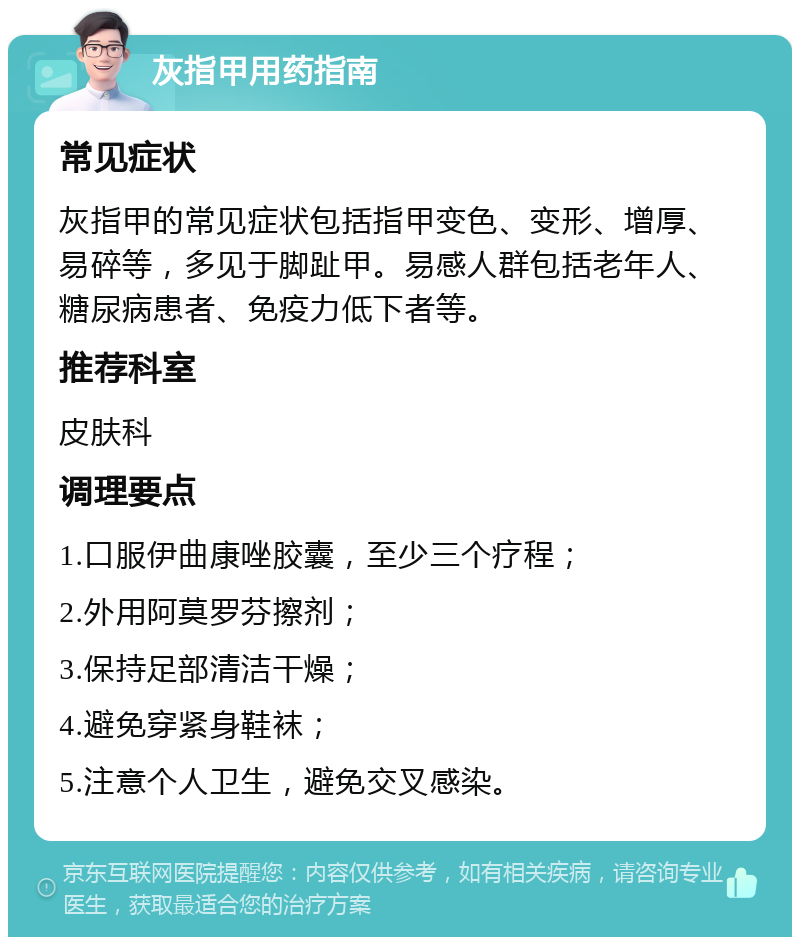 灰指甲用药指南 常见症状 灰指甲的常见症状包括指甲变色、变形、增厚、易碎等，多见于脚趾甲。易感人群包括老年人、糖尿病患者、免疫力低下者等。 推荐科室 皮肤科 调理要点 1.口服伊曲康唑胶囊，至少三个疗程； 2.外用阿莫罗芬擦剂； 3.保持足部清洁干燥； 4.避免穿紧身鞋袜； 5.注意个人卫生，避免交叉感染。