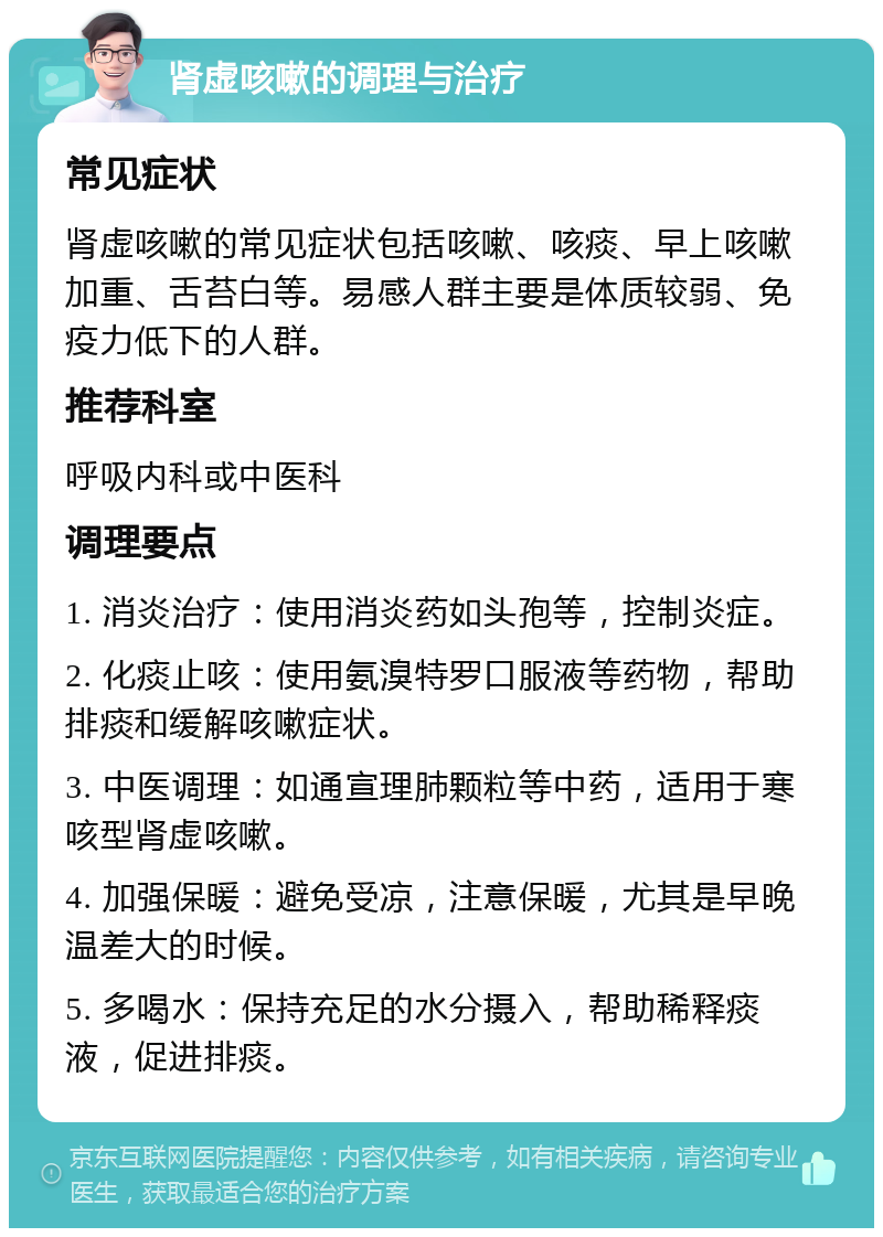 肾虚咳嗽的调理与治疗 常见症状 肾虚咳嗽的常见症状包括咳嗽、咳痰、早上咳嗽加重、舌苔白等。易感人群主要是体质较弱、免疫力低下的人群。 推荐科室 呼吸内科或中医科 调理要点 1. 消炎治疗：使用消炎药如头孢等，控制炎症。 2. 化痰止咳：使用氨溴特罗口服液等药物，帮助排痰和缓解咳嗽症状。 3. 中医调理：如通宣理肺颗粒等中药，适用于寒咳型肾虚咳嗽。 4. 加强保暖：避免受凉，注意保暖，尤其是早晚温差大的时候。 5. 多喝水：保持充足的水分摄入，帮助稀释痰液，促进排痰。