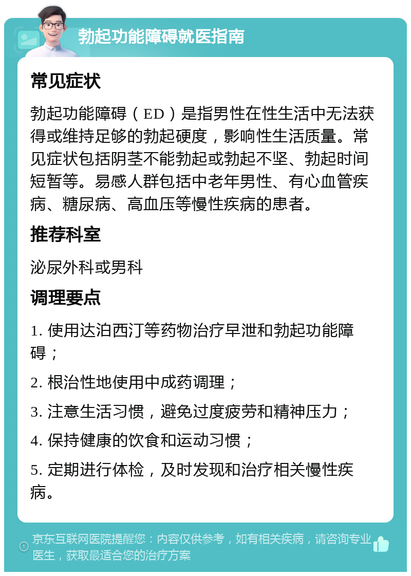 勃起功能障碍就医指南 常见症状 勃起功能障碍（ED）是指男性在性生活中无法获得或维持足够的勃起硬度，影响性生活质量。常见症状包括阴茎不能勃起或勃起不坚、勃起时间短暂等。易感人群包括中老年男性、有心血管疾病、糖尿病、高血压等慢性疾病的患者。 推荐科室 泌尿外科或男科 调理要点 1. 使用达泊西汀等药物治疗早泄和勃起功能障碍； 2. 根治性地使用中成药调理； 3. 注意生活习惯，避免过度疲劳和精神压力； 4. 保持健康的饮食和运动习惯； 5. 定期进行体检，及时发现和治疗相关慢性疾病。