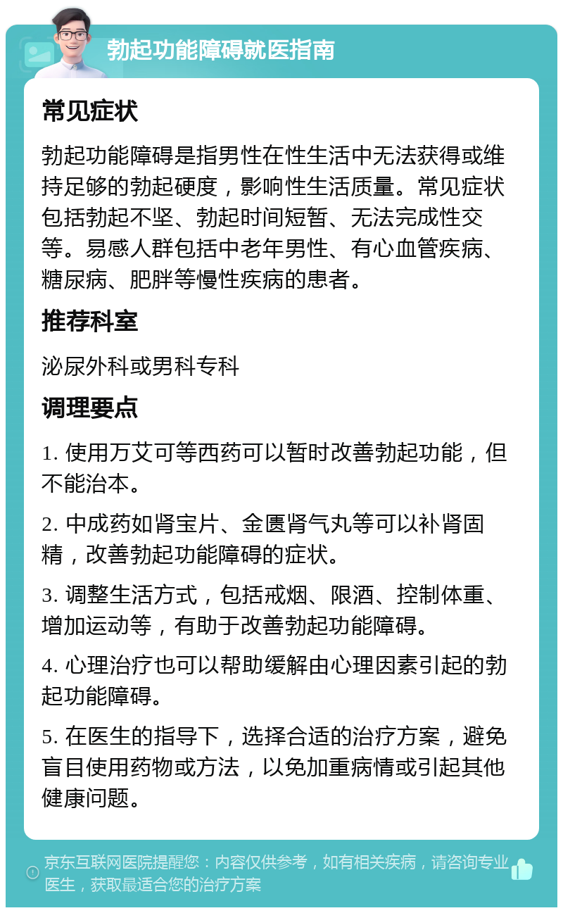 勃起功能障碍就医指南 常见症状 勃起功能障碍是指男性在性生活中无法获得或维持足够的勃起硬度，影响性生活质量。常见症状包括勃起不坚、勃起时间短暂、无法完成性交等。易感人群包括中老年男性、有心血管疾病、糖尿病、肥胖等慢性疾病的患者。 推荐科室 泌尿外科或男科专科 调理要点 1. 使用万艾可等西药可以暂时改善勃起功能，但不能治本。 2. 中成药如肾宝片、金匮肾气丸等可以补肾固精，改善勃起功能障碍的症状。 3. 调整生活方式，包括戒烟、限酒、控制体重、增加运动等，有助于改善勃起功能障碍。 4. 心理治疗也可以帮助缓解由心理因素引起的勃起功能障碍。 5. 在医生的指导下，选择合适的治疗方案，避免盲目使用药物或方法，以免加重病情或引起其他健康问题。