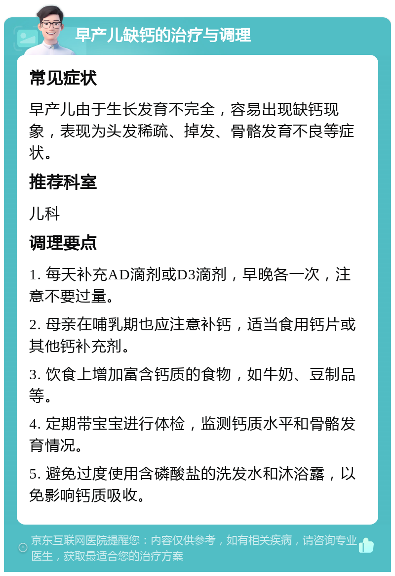 早产儿缺钙的治疗与调理 常见症状 早产儿由于生长发育不完全，容易出现缺钙现象，表现为头发稀疏、掉发、骨骼发育不良等症状。 推荐科室 儿科 调理要点 1. 每天补充AD滴剂或D3滴剂，早晚各一次，注意不要过量。 2. 母亲在哺乳期也应注意补钙，适当食用钙片或其他钙补充剂。 3. 饮食上增加富含钙质的食物，如牛奶、豆制品等。 4. 定期带宝宝进行体检，监测钙质水平和骨骼发育情况。 5. 避免过度使用含磷酸盐的洗发水和沐浴露，以免影响钙质吸收。