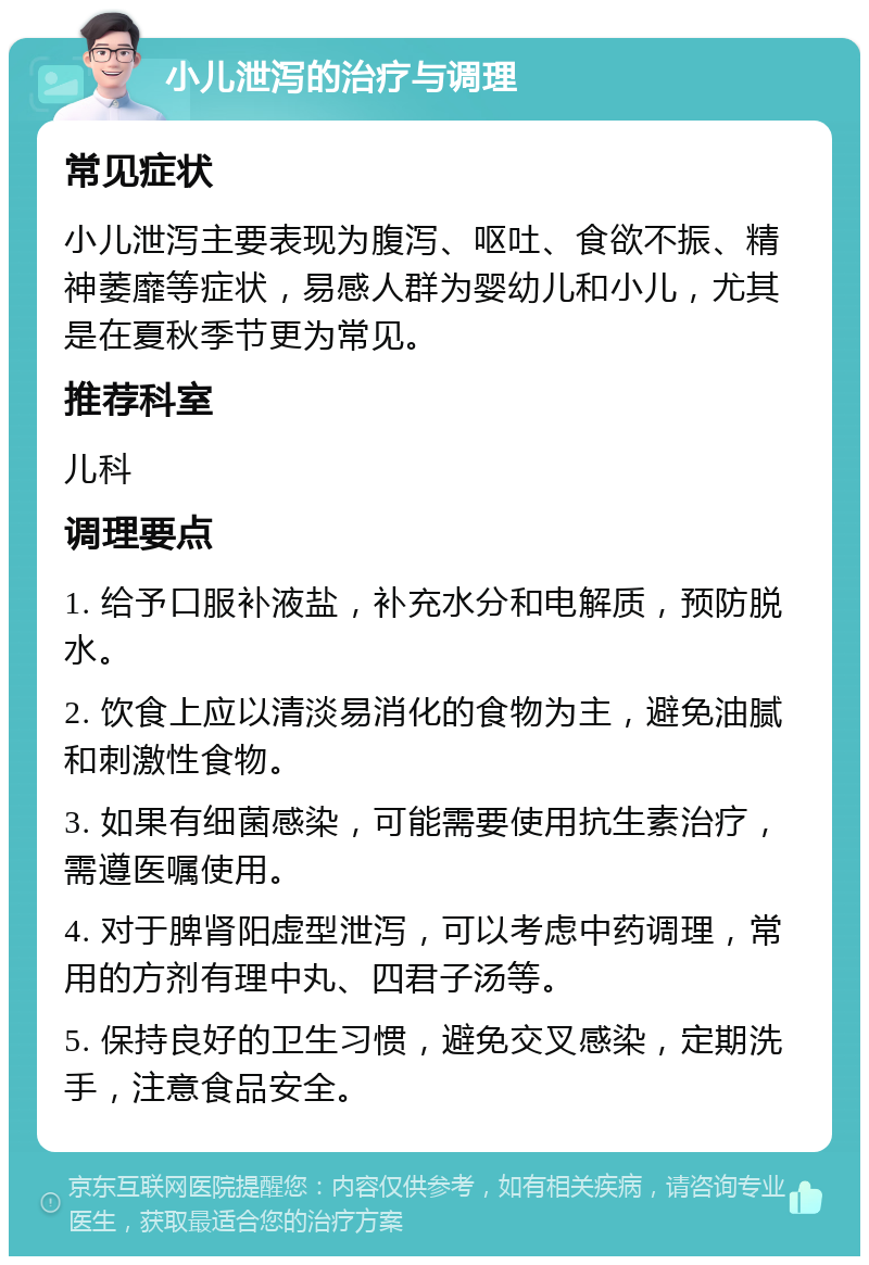 小儿泄泻的治疗与调理 常见症状 小儿泄泻主要表现为腹泻、呕吐、食欲不振、精神萎靡等症状，易感人群为婴幼儿和小儿，尤其是在夏秋季节更为常见。 推荐科室 儿科 调理要点 1. 给予口服补液盐，补充水分和电解质，预防脱水。 2. 饮食上应以清淡易消化的食物为主，避免油腻和刺激性食物。 3. 如果有细菌感染，可能需要使用抗生素治疗，需遵医嘱使用。 4. 对于脾肾阳虚型泄泻，可以考虑中药调理，常用的方剂有理中丸、四君子汤等。 5. 保持良好的卫生习惯，避免交叉感染，定期洗手，注意食品安全。