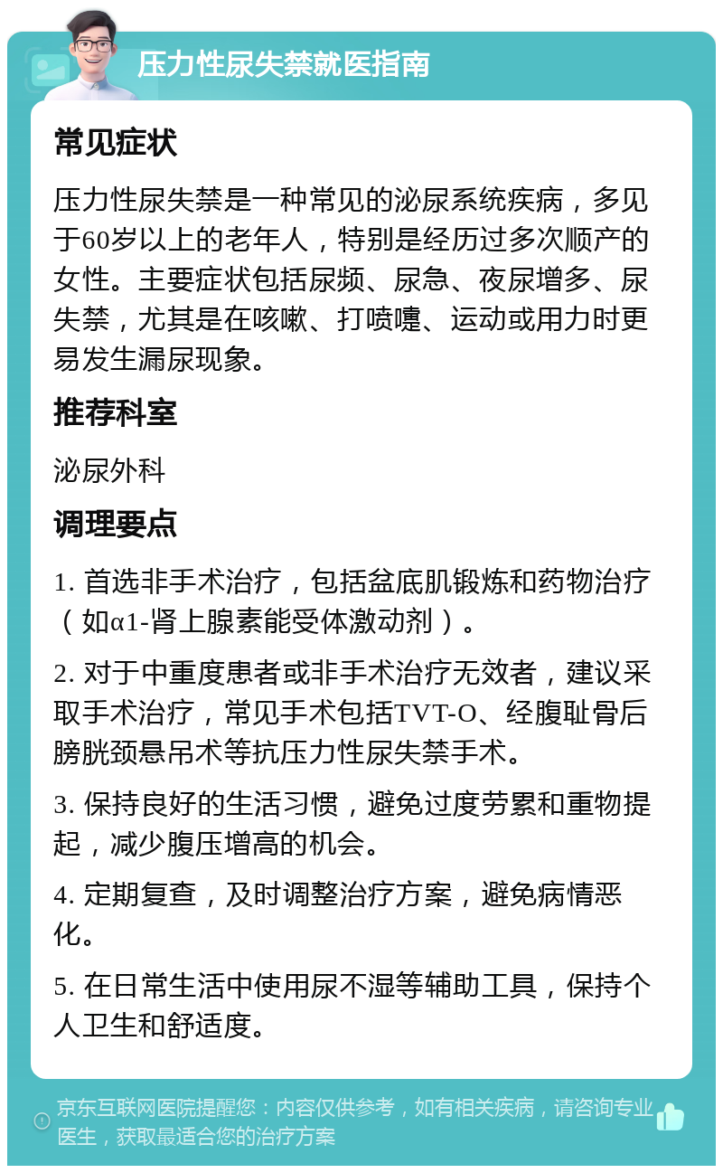 压力性尿失禁就医指南 常见症状 压力性尿失禁是一种常见的泌尿系统疾病，多见于60岁以上的老年人，特别是经历过多次顺产的女性。主要症状包括尿频、尿急、夜尿增多、尿失禁，尤其是在咳嗽、打喷嚏、运动或用力时更易发生漏尿现象。 推荐科室 泌尿外科 调理要点 1. 首选非手术治疗，包括盆底肌锻炼和药物治疗（如α1-肾上腺素能受体激动剂）。 2. 对于中重度患者或非手术治疗无效者，建议采取手术治疗，常见手术包括TVT-O、经腹耻骨后膀胱颈悬吊术等抗压力性尿失禁手术。 3. 保持良好的生活习惯，避免过度劳累和重物提起，减少腹压增高的机会。 4. 定期复查，及时调整治疗方案，避免病情恶化。 5. 在日常生活中使用尿不湿等辅助工具，保持个人卫生和舒适度。