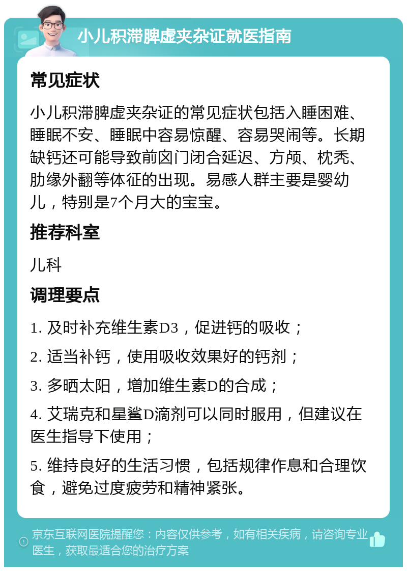 小儿积滞脾虚夹杂证就医指南 常见症状 小儿积滞脾虚夹杂证的常见症状包括入睡困难、睡眠不安、睡眠中容易惊醒、容易哭闹等。长期缺钙还可能导致前囟门闭合延迟、方颅、枕秃、肋缘外翻等体征的出现。易感人群主要是婴幼儿，特别是7个月大的宝宝。 推荐科室 儿科 调理要点 1. 及时补充维生素D3，促进钙的吸收； 2. 适当补钙，使用吸收效果好的钙剂； 3. 多晒太阳，增加维生素D的合成； 4. 艾瑞克和星鲨D滴剂可以同时服用，但建议在医生指导下使用； 5. 维持良好的生活习惯，包括规律作息和合理饮食，避免过度疲劳和精神紧张。