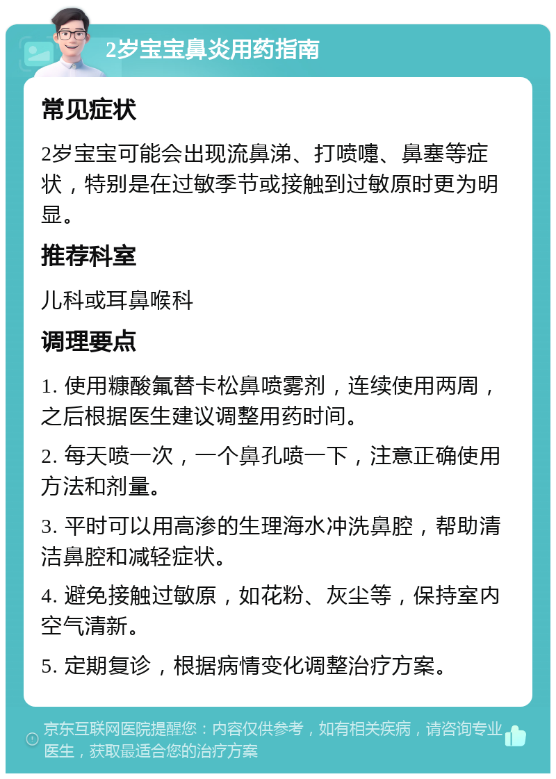 2岁宝宝鼻炎用药指南 常见症状 2岁宝宝可能会出现流鼻涕、打喷嚏、鼻塞等症状，特别是在过敏季节或接触到过敏原时更为明显。 推荐科室 儿科或耳鼻喉科 调理要点 1. 使用糠酸氟替卡松鼻喷雾剂，连续使用两周，之后根据医生建议调整用药时间。 2. 每天喷一次，一个鼻孔喷一下，注意正确使用方法和剂量。 3. 平时可以用高渗的生理海水冲洗鼻腔，帮助清洁鼻腔和减轻症状。 4. 避免接触过敏原，如花粉、灰尘等，保持室内空气清新。 5. 定期复诊，根据病情变化调整治疗方案。