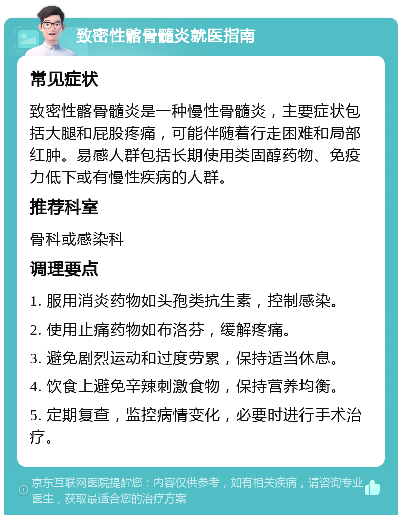 致密性髂骨髓炎就医指南 常见症状 致密性髂骨髓炎是一种慢性骨髓炎，主要症状包括大腿和屁股疼痛，可能伴随着行走困难和局部红肿。易感人群包括长期使用类固醇药物、免疫力低下或有慢性疾病的人群。 推荐科室 骨科或感染科 调理要点 1. 服用消炎药物如头孢类抗生素，控制感染。 2. 使用止痛药物如布洛芬，缓解疼痛。 3. 避免剧烈运动和过度劳累，保持适当休息。 4. 饮食上避免辛辣刺激食物，保持营养均衡。 5. 定期复查，监控病情变化，必要时进行手术治疗。