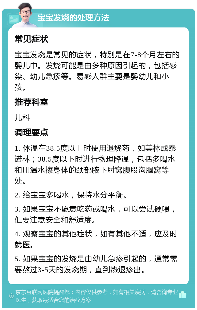 宝宝发烧的处理方法 常见症状 宝宝发烧是常见的症状，特别是在7-8个月左右的婴儿中。发烧可能是由多种原因引起的，包括感染、幼儿急疹等。易感人群主要是婴幼儿和小孩。 推荐科室 儿科 调理要点 1. 体温在38.5度以上时使用退烧药，如美林或泰诺林；38.5度以下时进行物理降温，包括多喝水和用温水擦身体的颈部腋下肘窝腹股沟腘窝等处。 2. 给宝宝多喝水，保持水分平衡。 3. 如果宝宝不愿意吃药或喝水，可以尝试硬喂，但要注意安全和舒适度。 4. 观察宝宝的其他症状，如有其他不适，应及时就医。 5. 如果宝宝的发烧是由幼儿急疹引起的，通常需要熬过3-5天的发烧期，直到热退疹出。