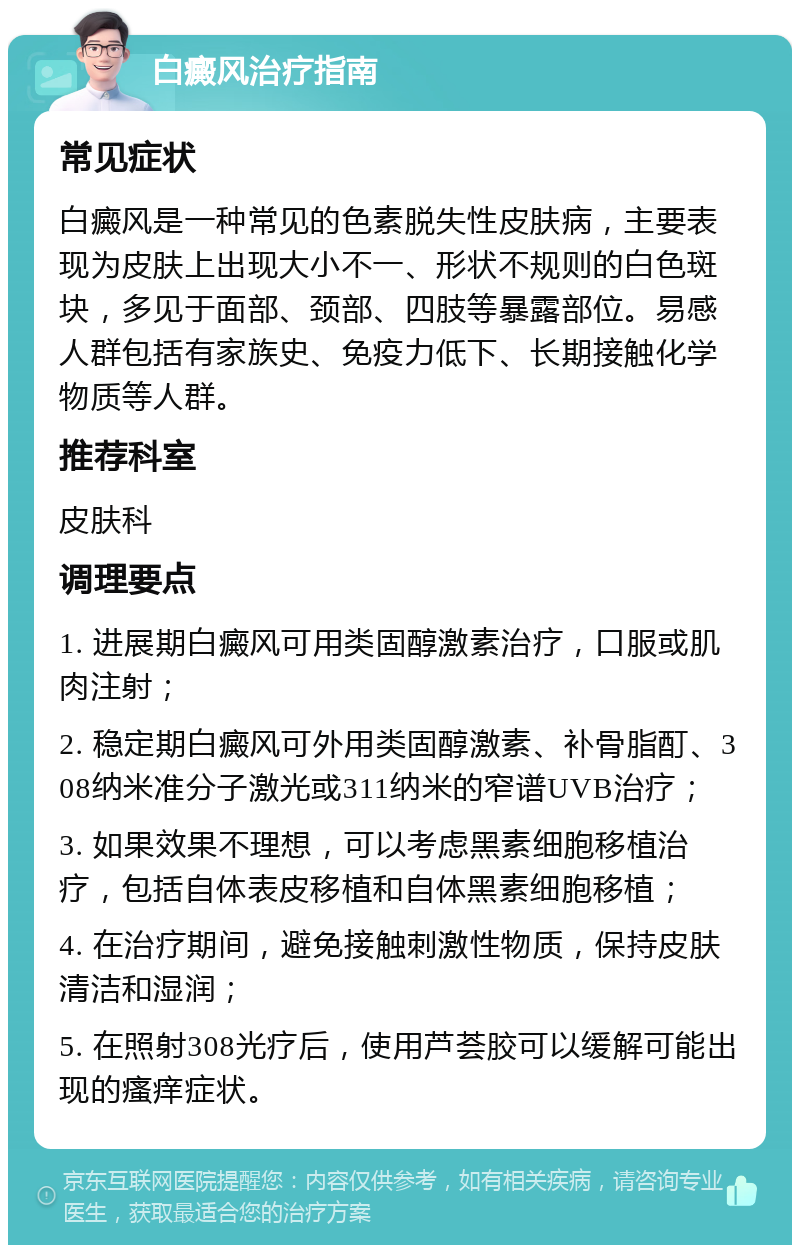 白癜风治疗指南 常见症状 白癜风是一种常见的色素脱失性皮肤病，主要表现为皮肤上出现大小不一、形状不规则的白色斑块，多见于面部、颈部、四肢等暴露部位。易感人群包括有家族史、免疫力低下、长期接触化学物质等人群。 推荐科室 皮肤科 调理要点 1. 进展期白癜风可用类固醇激素治疗，口服或肌肉注射； 2. 稳定期白癜风可外用类固醇激素、补骨脂酊、308纳米准分子激光或311纳米的窄谱UVB治疗； 3. 如果效果不理想，可以考虑黑素细胞移植治疗，包括自体表皮移植和自体黑素细胞移植； 4. 在治疗期间，避免接触刺激性物质，保持皮肤清洁和湿润； 5. 在照射308光疗后，使用芦荟胶可以缓解可能出现的瘙痒症状。