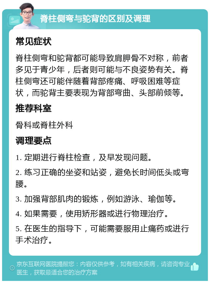 脊柱侧弯与驼背的区别及调理 常见症状 脊柱侧弯和驼背都可能导致肩胛骨不对称，前者多见于青少年，后者则可能与不良姿势有关。脊柱侧弯还可能伴随着背部疼痛、呼吸困难等症状，而驼背主要表现为背部弯曲、头部前倾等。 推荐科室 骨科或脊柱外科 调理要点 1. 定期进行脊柱检查，及早发现问题。 2. 练习正确的坐姿和站姿，避免长时间低头或弯腰。 3. 加强背部肌肉的锻炼，例如游泳、瑜伽等。 4. 如果需要，使用矫形器或进行物理治疗。 5. 在医生的指导下，可能需要服用止痛药或进行手术治疗。