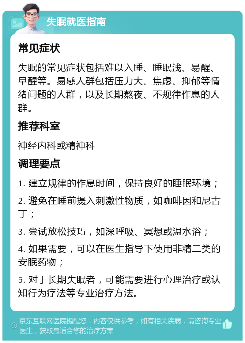 失眠就医指南 常见症状 失眠的常见症状包括难以入睡、睡眠浅、易醒、早醒等。易感人群包括压力大、焦虑、抑郁等情绪问题的人群，以及长期熬夜、不规律作息的人群。 推荐科室 神经内科或精神科 调理要点 1. 建立规律的作息时间，保持良好的睡眠环境； 2. 避免在睡前摄入刺激性物质，如咖啡因和尼古丁； 3. 尝试放松技巧，如深呼吸、冥想或温水浴； 4. 如果需要，可以在医生指导下使用非精二类的安眠药物； 5. 对于长期失眠者，可能需要进行心理治疗或认知行为疗法等专业治疗方法。