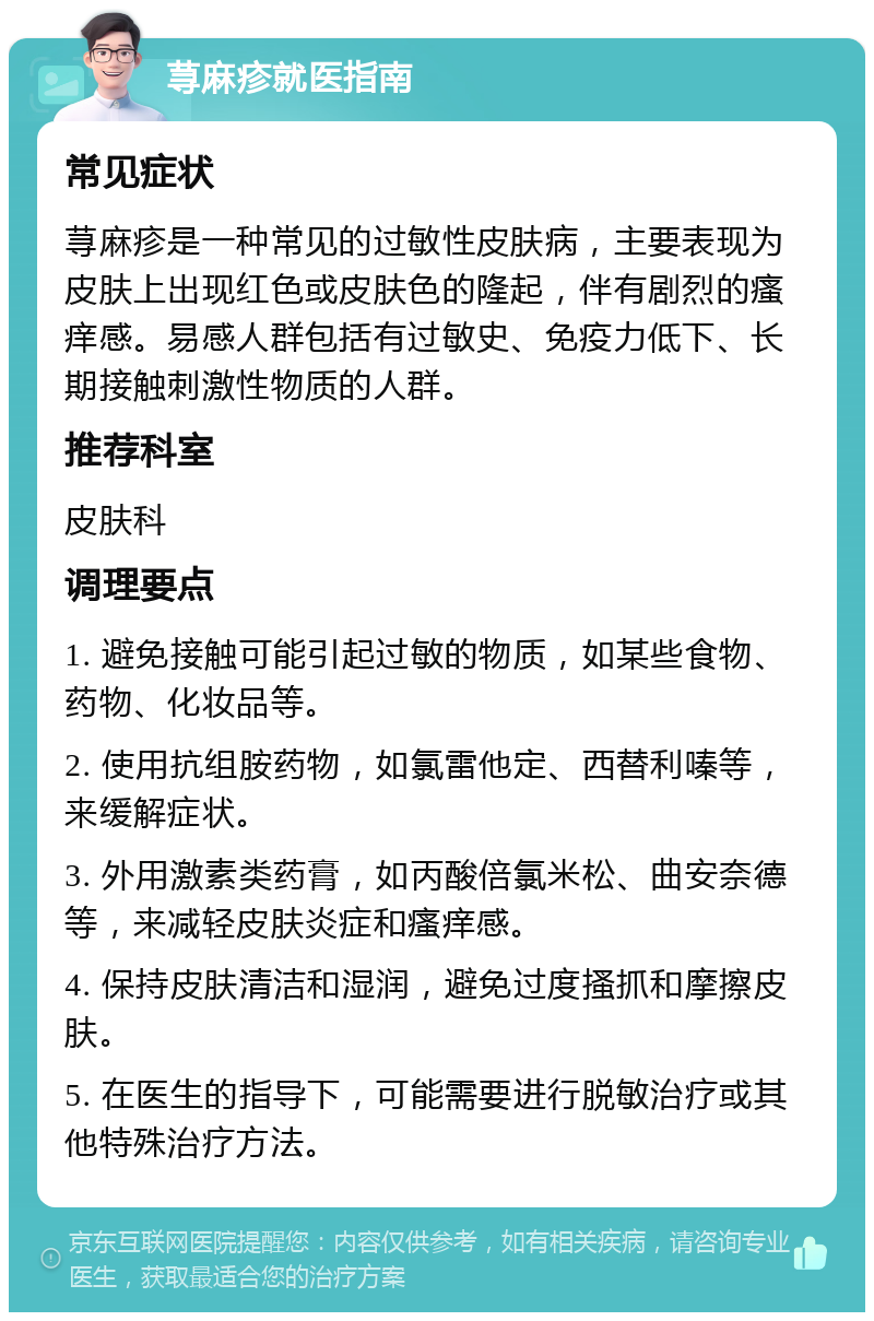 荨麻疹就医指南 常见症状 荨麻疹是一种常见的过敏性皮肤病，主要表现为皮肤上出现红色或皮肤色的隆起，伴有剧烈的瘙痒感。易感人群包括有过敏史、免疫力低下、长期接触刺激性物质的人群。 推荐科室 皮肤科 调理要点 1. 避免接触可能引起过敏的物质，如某些食物、药物、化妆品等。 2. 使用抗组胺药物，如氯雷他定、西替利嗪等，来缓解症状。 3. 外用激素类药膏，如丙酸倍氯米松、曲安奈德等，来减轻皮肤炎症和瘙痒感。 4. 保持皮肤清洁和湿润，避免过度搔抓和摩擦皮肤。 5. 在医生的指导下，可能需要进行脱敏治疗或其他特殊治疗方法。