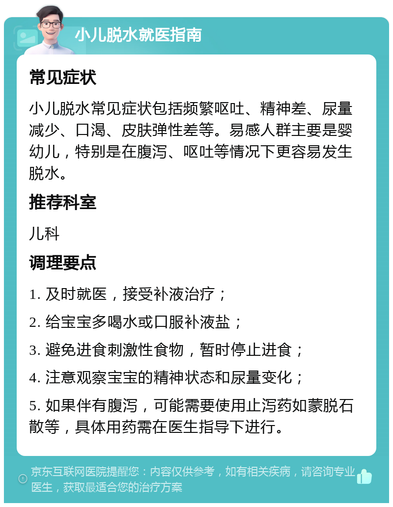 小儿脱水就医指南 常见症状 小儿脱水常见症状包括频繁呕吐、精神差、尿量减少、口渴、皮肤弹性差等。易感人群主要是婴幼儿，特别是在腹泻、呕吐等情况下更容易发生脱水。 推荐科室 儿科 调理要点 1. 及时就医，接受补液治疗； 2. 给宝宝多喝水或口服补液盐； 3. 避免进食刺激性食物，暂时停止进食； 4. 注意观察宝宝的精神状态和尿量变化； 5. 如果伴有腹泻，可能需要使用止泻药如蒙脱石散等，具体用药需在医生指导下进行。