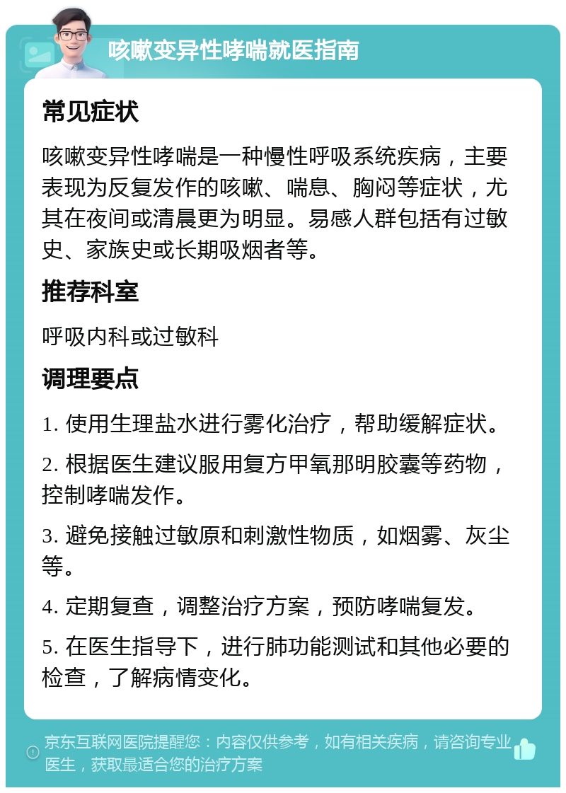 咳嗽变异性哮喘就医指南 常见症状 咳嗽变异性哮喘是一种慢性呼吸系统疾病，主要表现为反复发作的咳嗽、喘息、胸闷等症状，尤其在夜间或清晨更为明显。易感人群包括有过敏史、家族史或长期吸烟者等。 推荐科室 呼吸内科或过敏科 调理要点 1. 使用生理盐水进行雾化治疗，帮助缓解症状。 2. 根据医生建议服用复方甲氧那明胶囊等药物，控制哮喘发作。 3. 避免接触过敏原和刺激性物质，如烟雾、灰尘等。 4. 定期复查，调整治疗方案，预防哮喘复发。 5. 在医生指导下，进行肺功能测试和其他必要的检查，了解病情变化。