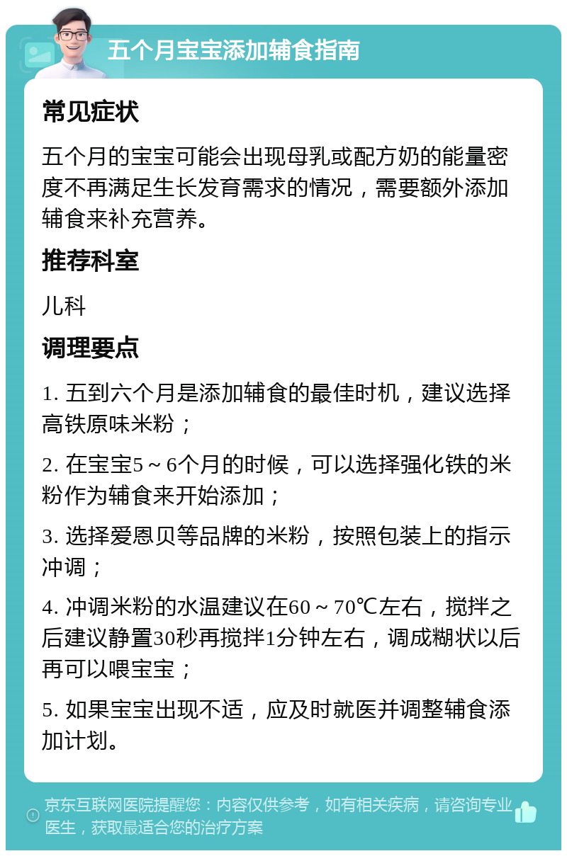 五个月宝宝添加辅食指南 常见症状 五个月的宝宝可能会出现母乳或配方奶的能量密度不再满足生长发育需求的情况，需要额外添加辅食来补充营养。 推荐科室 儿科 调理要点 1. 五到六个月是添加辅食的最佳时机，建议选择高铁原味米粉； 2. 在宝宝5～6个月的时候，可以选择强化铁的米粉作为辅食来开始添加； 3. 选择爱恩贝等品牌的米粉，按照包装上的指示冲调； 4. 冲调米粉的水温建议在60～70℃左右，搅拌之后建议静置30秒再搅拌1分钟左右，调成糊状以后再可以喂宝宝； 5. 如果宝宝出现不适，应及时就医并调整辅食添加计划。