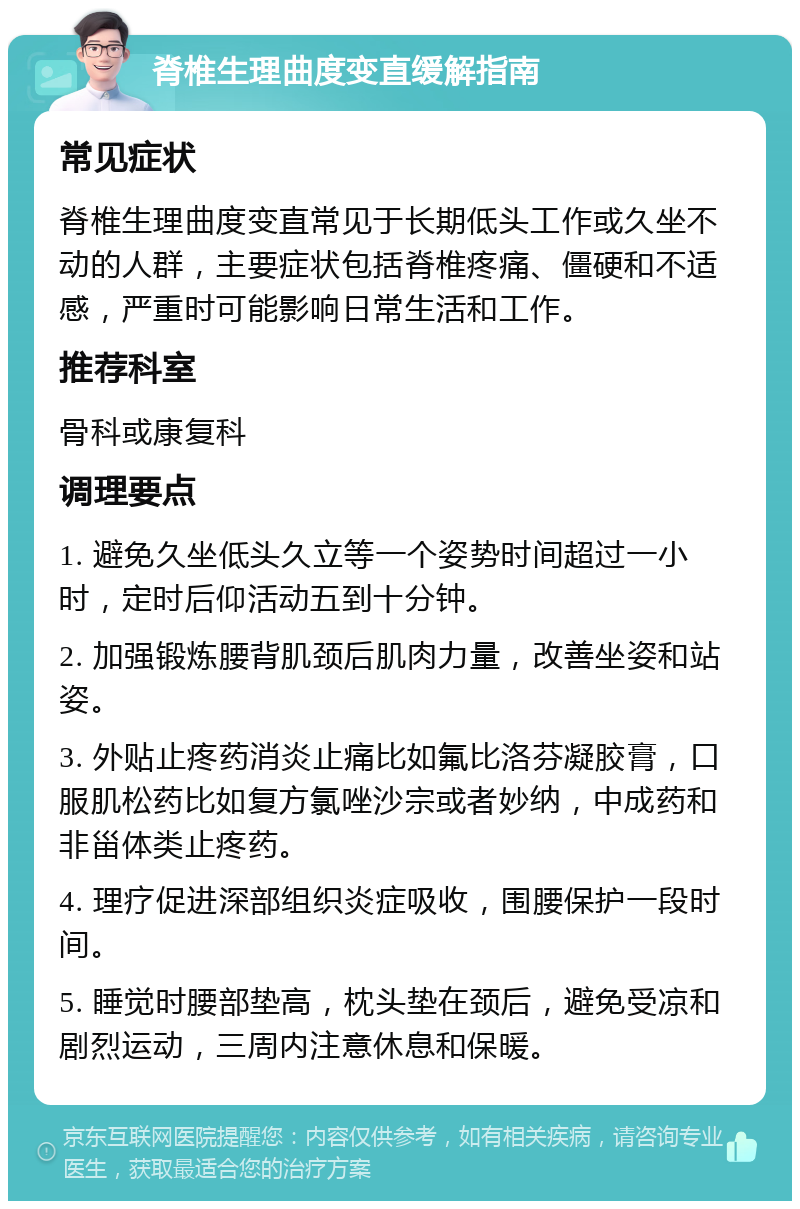 脊椎生理曲度变直缓解指南 常见症状 脊椎生理曲度变直常见于长期低头工作或久坐不动的人群，主要症状包括脊椎疼痛、僵硬和不适感，严重时可能影响日常生活和工作。 推荐科室 骨科或康复科 调理要点 1. 避免久坐低头久立等一个姿势时间超过一小时，定时后仰活动五到十分钟。 2. 加强锻炼腰背肌颈后肌肉力量，改善坐姿和站姿。 3. 外贴止疼药消炎止痛比如氟比洛芬凝胶膏，口服肌松药比如复方氯唑沙宗或者妙纳，中成药和非甾体类止疼药。 4. 理疗促进深部组织炎症吸收，围腰保护一段时间。 5. 睡觉时腰部垫高，枕头垫在颈后，避免受凉和剧烈运动，三周内注意休息和保暖。