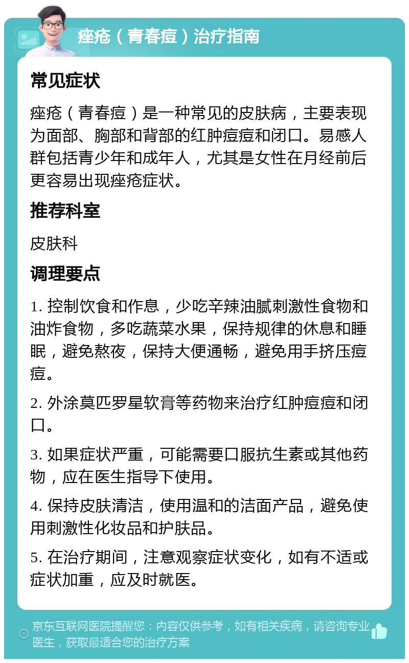 痤疮（青春痘）治疗指南 常见症状 痤疮（青春痘）是一种常见的皮肤病，主要表现为面部、胸部和背部的红肿痘痘和闭口。易感人群包括青少年和成年人，尤其是女性在月经前后更容易出现痤疮症状。 推荐科室 皮肤科 调理要点 1. 控制饮食和作息，少吃辛辣油腻刺激性食物和油炸食物，多吃蔬菜水果，保持规律的休息和睡眠，避免熬夜，保持大便通畅，避免用手挤压痘痘。 2. 外涂莫匹罗星软膏等药物来治疗红肿痘痘和闭口。 3. 如果症状严重，可能需要口服抗生素或其他药物，应在医生指导下使用。 4. 保持皮肤清洁，使用温和的洁面产品，避免使用刺激性化妆品和护肤品。 5. 在治疗期间，注意观察症状变化，如有不适或症状加重，应及时就医。