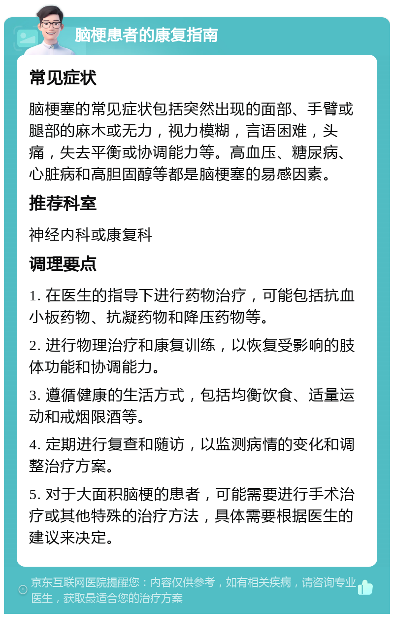 脑梗患者的康复指南 常见症状 脑梗塞的常见症状包括突然出现的面部、手臂或腿部的麻木或无力，视力模糊，言语困难，头痛，失去平衡或协调能力等。高血压、糖尿病、心脏病和高胆固醇等都是脑梗塞的易感因素。 推荐科室 神经内科或康复科 调理要点 1. 在医生的指导下进行药物治疗，可能包括抗血小板药物、抗凝药物和降压药物等。 2. 进行物理治疗和康复训练，以恢复受影响的肢体功能和协调能力。 3. 遵循健康的生活方式，包括均衡饮食、适量运动和戒烟限酒等。 4. 定期进行复查和随访，以监测病情的变化和调整治疗方案。 5. 对于大面积脑梗的患者，可能需要进行手术治疗或其他特殊的治疗方法，具体需要根据医生的建议来决定。